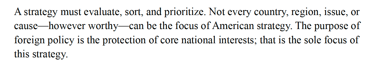 A strategy must evaluate, sort, and prioritize. Not every country, region, issue, or cause—however worthy—can be the focus of American strategy. The purpose of foreign policy is the protection of core national interests; that is the sole focus of this strategy.